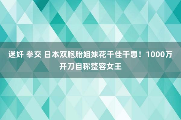 迷奸 拳交 日本双胞胎姐妹花千佳千惠！1000万开刀自称整容女王