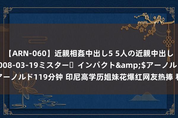 【ARN-060】近親相姦中出し5 5人の近親中出し物語</a>2008-03-19ミスター・インパクト&$アーノルド119分钟 印尼高学历姐妹花爆红网友热捧 私房照曝光长相秀好意思