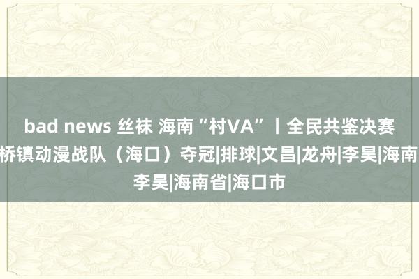 bad news 丝袜 海南“村VA”丨全民共鉴决赛之夜，龙桥镇动漫战队（海口）夺冠|排球|文昌|龙舟|李昊|海南省|海口市