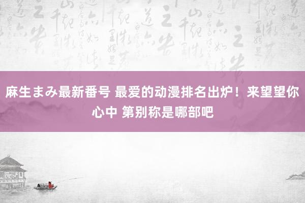 麻生まみ最新番号 最爱的动漫排名出炉！来望望你心中 第别称是哪部吧