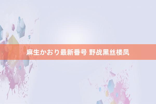 麻生かおり最新番号 野战黑丝楼凤