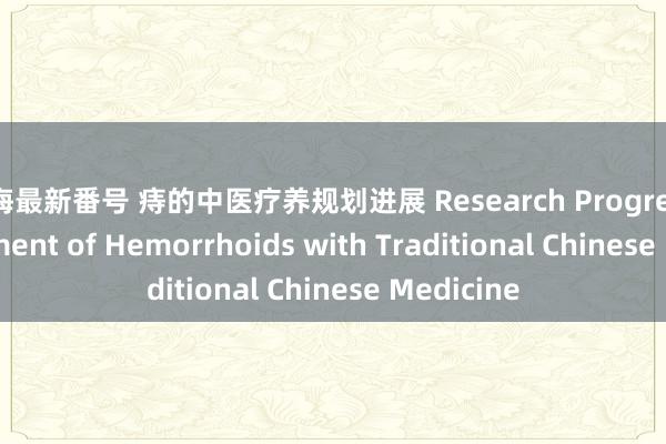 七海最新番号 痔的中医疗养规划进展 Research Progress in Treatment of Hemorrhoids with Traditional Chinese Medicine