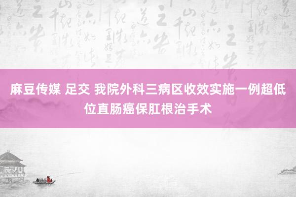 麻豆传媒 足交 我院外科三病区收效实施一例超低位直肠癌保肛根治手术