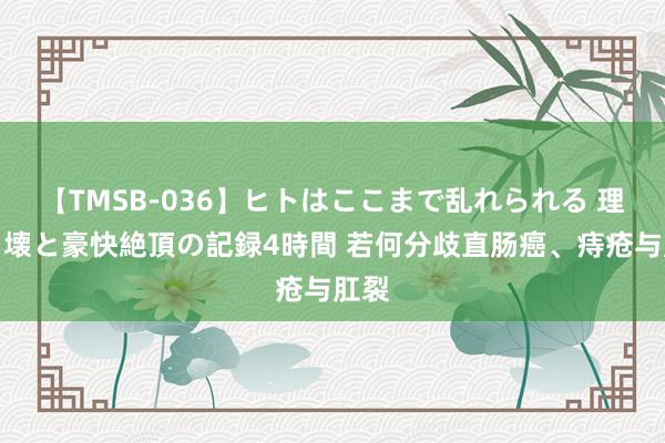 【TMSB-036】ヒトはここまで乱れられる 理性崩壊と豪快絶頂の記録4時間 若何分歧直肠癌、痔疮与肛裂