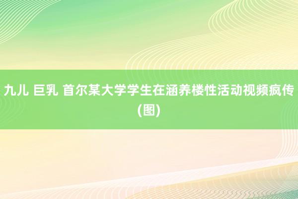 九儿 巨乳 首尔某大学学生在涵养楼性活动视频疯传(图)