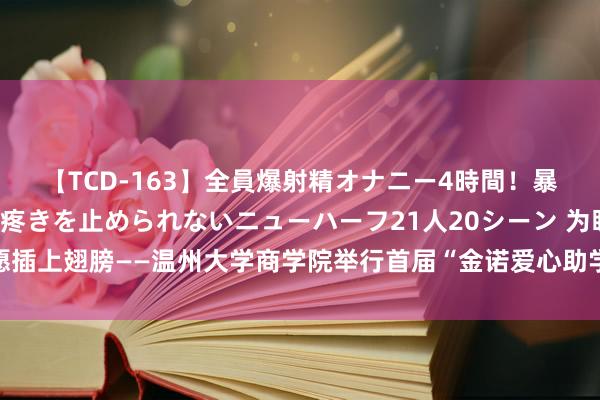 【TCD-163】全員爆射精オナニー4時間！暴発寸前！！ペニクリの疼きを止められないニューハーフ21人20シーン 为盼愿插上翅膀——温州大学商学院举行首届“金诺爱心助学金”披发庆典暨学友沙龙