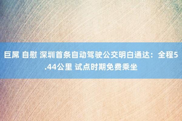 巨屌 自慰 深圳首条自动驾驶公交明白通达：全程5.44公里 试点时期免费乘坐