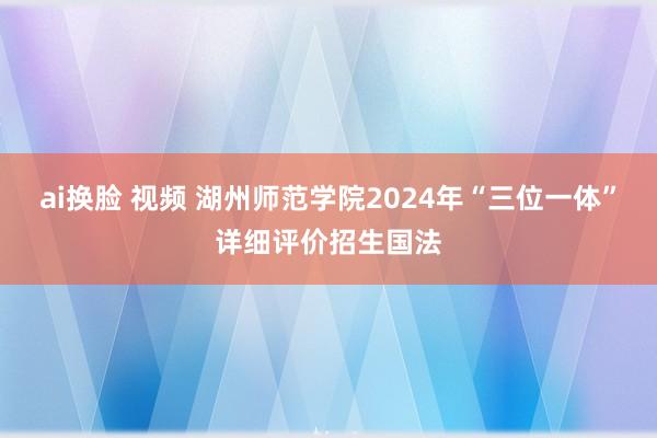 ai换脸 视频 湖州师范学院2024年“三位一体”详细评价招生国法