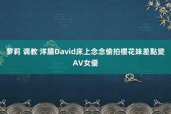 萝莉 调教 洋腸David床上念念偷拍　櫻花妹差點變AV女優