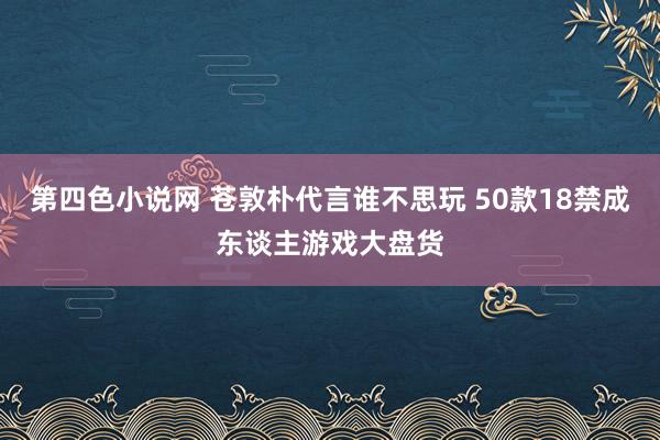 第四色小说网 苍敦朴代言谁不思玩 50款18禁成东谈主游戏大盘货