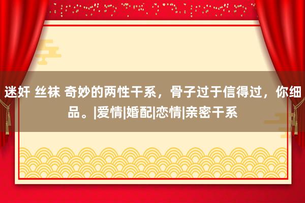 迷奸 丝袜 奇妙的两性干系，骨子过于信得过，你细品。|爱情|婚配|恋情|亲密干系