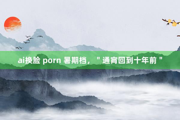 ai换脸 porn 暑期档，＂通宵回到十年前＂