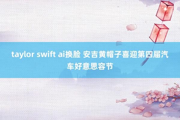 taylor swift ai换脸 安吉黄帽子喜迎第四届汽车好意思容节