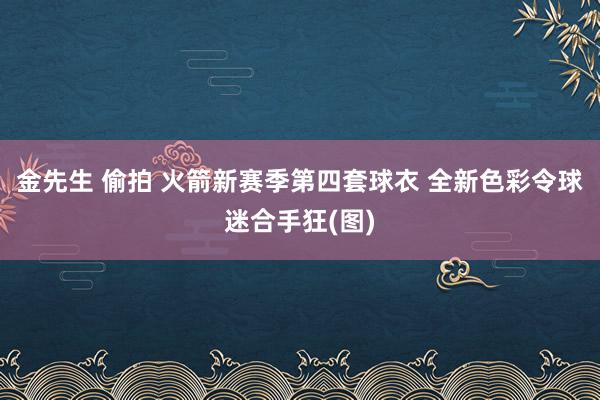 金先生 偷拍 火箭新赛季第四套球衣 全新色彩令球迷合手狂(图)