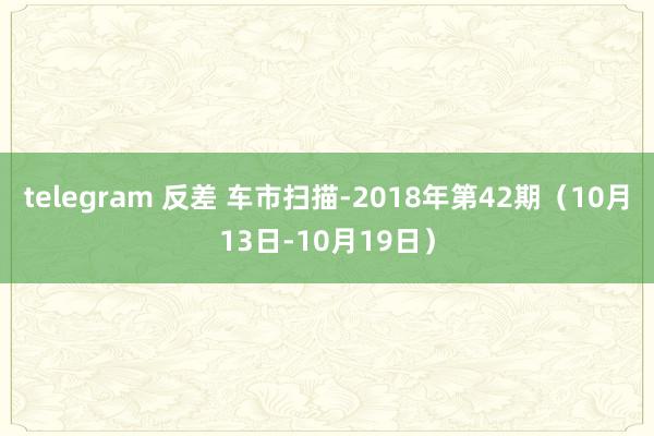 telegram 反差 车市扫描-2018年第42期（10月13日-10月19日）