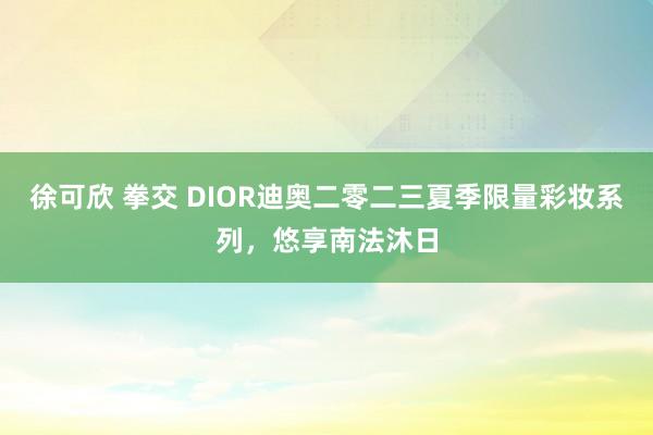 徐可欣 拳交 DIOR迪奥二零二三夏季限量彩妆系列，悠享南法沐日