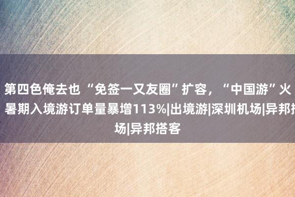 第四色俺去也 “免签一又友圈”扩容，“中国游”火热！暑期入境游订单量暴增113%|出境游|深圳机场|异邦搭客