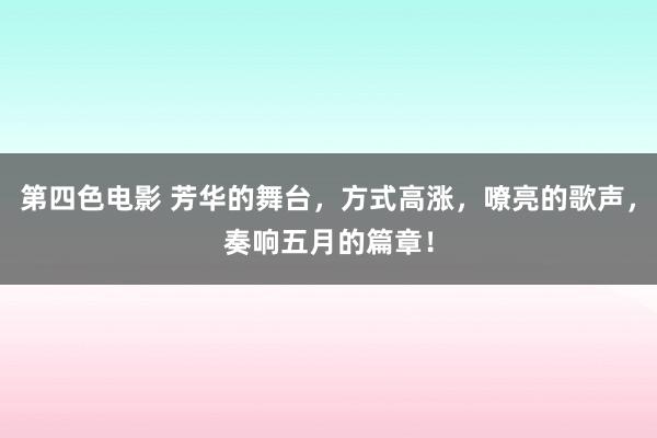 第四色电影 芳华的舞台，方式高涨，嘹亮的歌声，奏响五月的篇章！