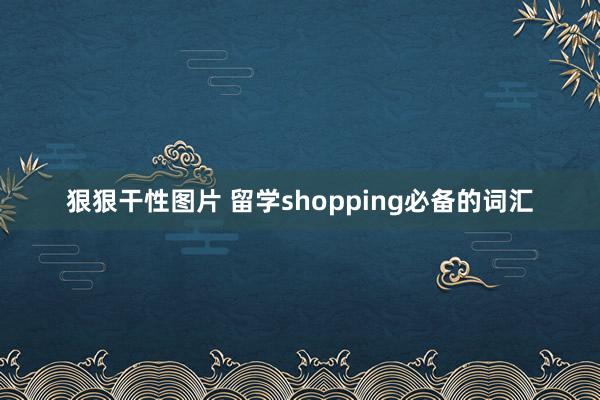 狠狠干性图片 留学shopping必备的词汇