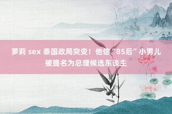 萝莉 sex 泰国政局突变！他信“85后”小男儿被提名为总理候选东谈主