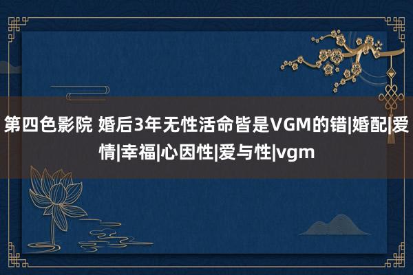 第四色影院 婚后3年无性活命皆是VGM的错|婚配|爱情|幸福|心因性|爱与性|vgm