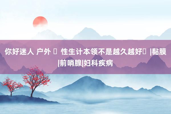 你好迷人 户外 ‌性生计本领不是越久越好‌|黏膜|前哨腺|妇科疾病