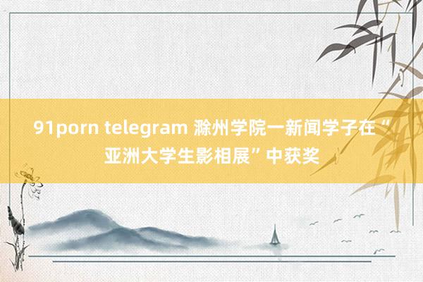 91porn telegram 滁州学院一新闻学子在“亚洲大学生影相展”中获奖