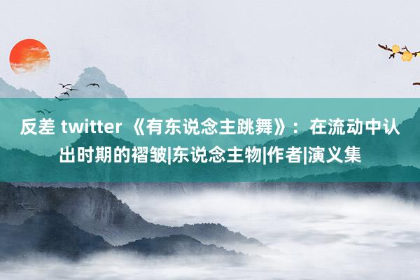 反差 twitter 《有东说念主跳舞》：在流动中认出时期的褶皱|东说念主物|作者|演义集