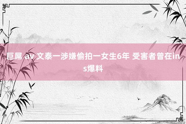 巨屌 av 文泰一涉嫌偷拍一女生6年 受害者曾在ins爆料