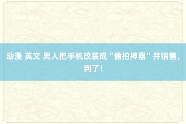 动漫 英文 男人把手机改装成“偷拍神器”并销售，判了！