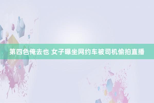 第四色俺去也 女子曝坐网约车被司机偷拍直播