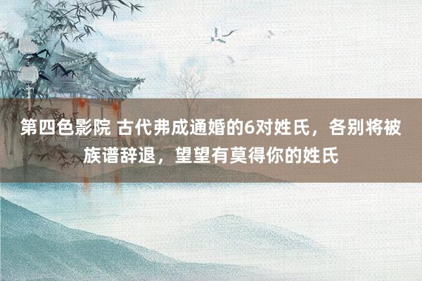 第四色影院 古代弗成通婚的6对姓氏，各别将被族谱辞退，望望有莫得你的姓氏