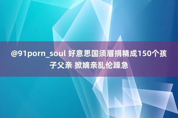 @91porn_soul 好意思国须眉捐精成150个孩子父亲 掀嫡亲乱伦躁急