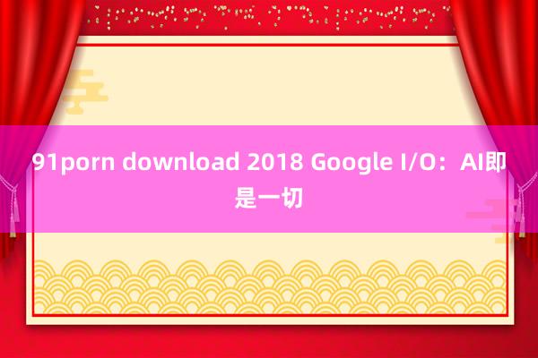 91porn download 2018 Google I/O：AI即是一切