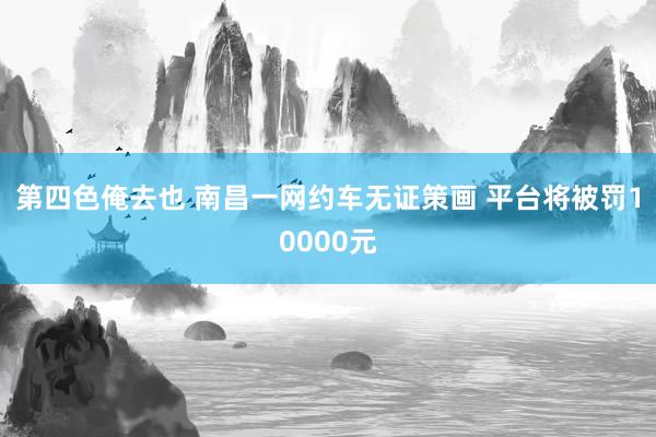 第四色俺去也 南昌一网约车无证策画 平台将被罚10000元