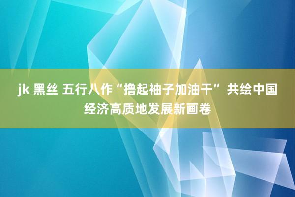 jk 黑丝 五行八作“撸起袖子加油干” 共绘中国经济高质地发展新画卷