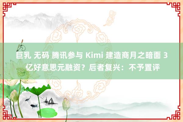 巨乳 无码 腾讯参与 Kimi 建造商月之暗面 3 亿好意思元融资？后者复兴：不予置评