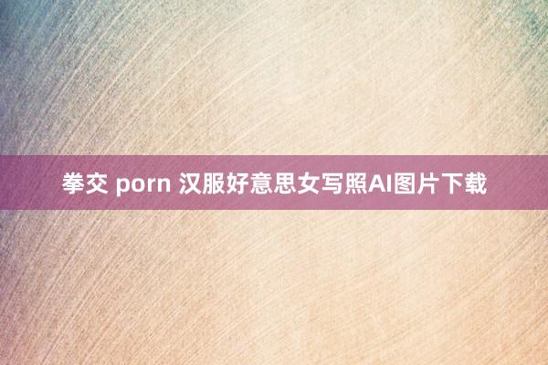 拳交 porn 汉服好意思女写照AI图片下载