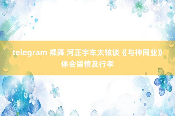 telegram 裸舞 河正宇车太铉谈《与神同业》体会留情及行孝