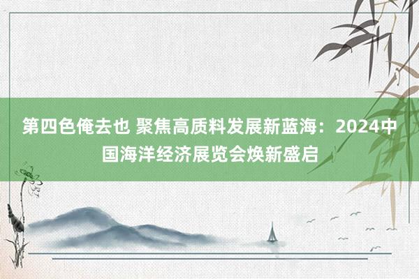 第四色俺去也 聚焦高质料发展新蓝海：2024中国海洋经济展览会焕新盛启