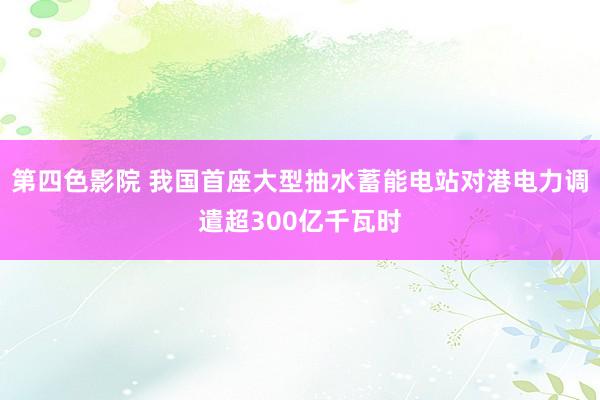 第四色影院 我国首座大型抽水蓄能电站对港电力调遣超300亿千瓦时