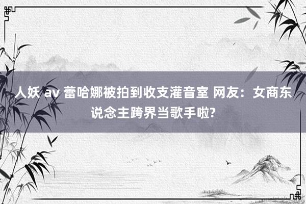 人妖 av 蕾哈娜被拍到收支灌音室 网友：女商东说念主跨界当歌手啦?