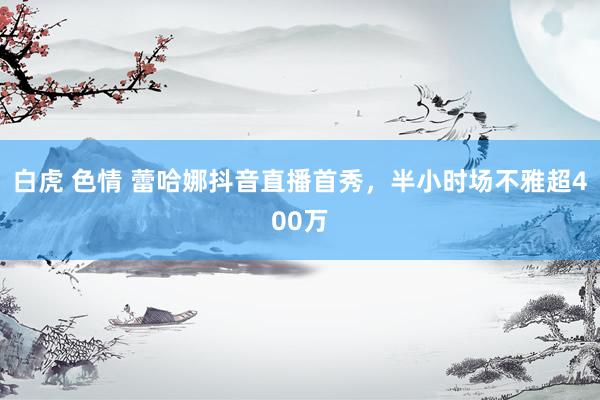 白虎 色情 蕾哈娜抖音直播首秀，半小时场不雅超400万