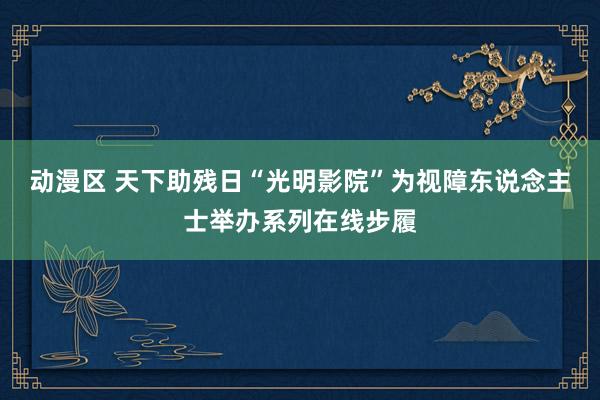 动漫区 天下助残日“光明影院”为视障东说念主士举办系列在线步履