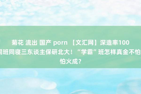 菊花 流出 国产 porn 【文汇网】深造率100%，同班同寝三东谈主保研北大！“学霸”班怎样真金不怕火成？