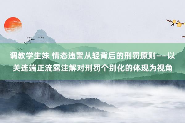 调教学生妹 情态违警从轻背后的刑罚原则——以关连端正流露注解对刑罚个别化的体现为视角