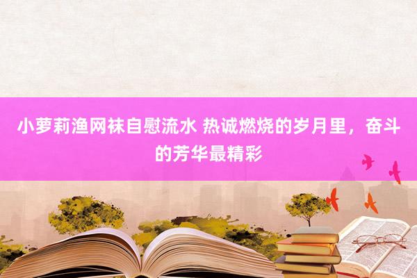 小萝莉渔网袜自慰流水 热诚燃烧的岁月里，奋斗的芳华最精彩