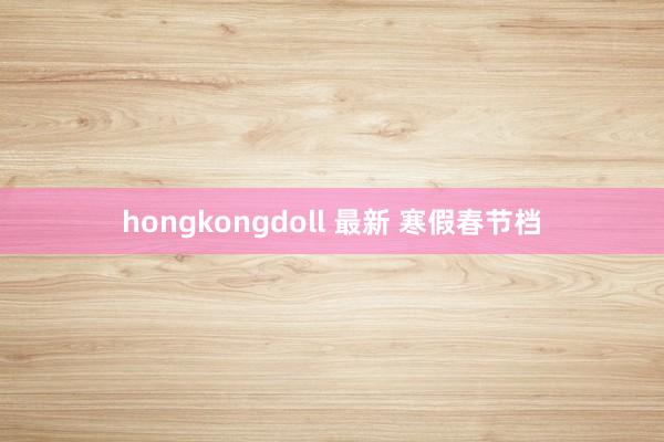 hongkongdoll 最新 寒假春节档