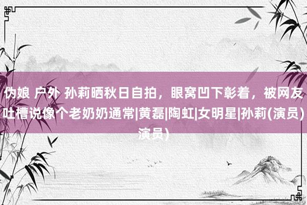 伪娘 户外 孙莉晒秋日自拍，眼窝凹下彰着，被网友吐槽说像个老奶奶通常|黄磊|陶虹|女明星|孙莉(演员)