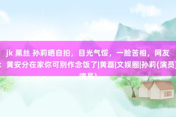 jk 黑丝 孙莉晒自拍，目光气馁，一脸苦相，网友：黄安分在家你可别作念饭了|黄磊|文娱圈|孙莉(演员)